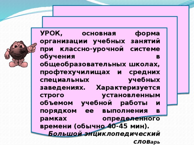 УРОК, основная форма организации учебных занятий при классно-урочной системе обучения в общеобразовательных школах, профтехучилищах и средних специальных учебных заведениях. Характеризуется строго установленным объемом учебной работы и порядком ее выполнения в рамках определенного времени (обычно 40-45 мин). Большой энциклопедический слов арь