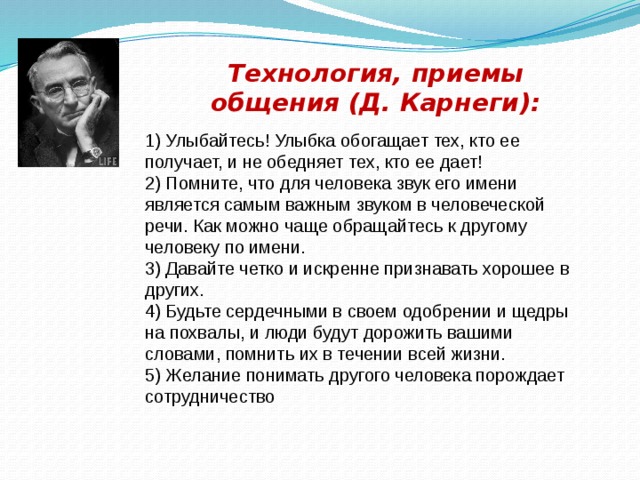 Технология, приемы общения (Д. Карнеги): 1) Улыбайтесь! Улыбка обогащает тех, кто ее получает, и не обедняет тех, кто ее дает! 2) Помните, что для человека звук его имени является самым важным звуком в человеческой речи. Как можно чаще обращайтесь к другому человеку по имени. 3) Давайте четко и искренне признавать хорошее в других. 4) Будьте сердечными в своем одобрении и щедры на похвалы, и люди будут дорожить вашими словами, помнить их в течении всей жизни. 5) Желание понимать другого человека порождает сотрудничество