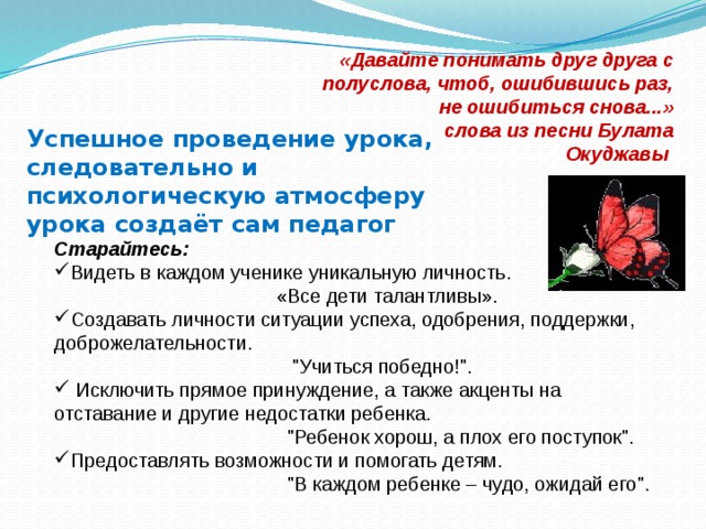 «Давайте понимать друг друга с полуслова, чтоб, ошибившись раз, не ошибиться снова...»  слова из песни Булата Окуджавы  Успешное проведение урока, следовательно и психологическую атмосферу урока создаёт сам педагог Старайтесь: Видеть в каждом ученике уникальную личность.  «Все дети талантливы». Создавать личности ситуации успеха, одобрения, поддержки, доброжелательности.  