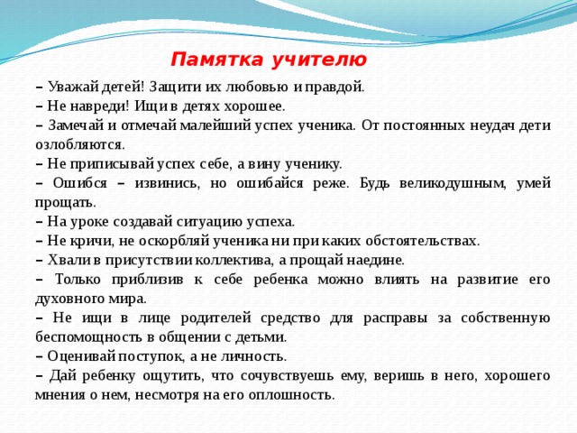 Памятка учителю –  Уважай детей! Защити их любовью и правдой. –  Не навреди! Ищи в детях хорошее. –  Замечай и отмечай малейший успех ученика. От постоянных неудач дети озлобляются. –  Не приписывай успех себе, а вину ученику. –  Ошибся – извинись, но ошибайся реже. Будь великодушным, умей прощать. –  На уроке создавай ситуацию успеха. –  Не кричи, не оскорбляй ученика ни при каких обстоятельствах. –  Хвали в присутствии коллектива, а прощай наедине. –  Только приблизив к себе ребенка можно влиять на развитие его духовного мира. –  Не ищи в лице родителей средство для расправы за собственную беспомощность в общении с детьми. –  Оценивай поступок, а не личность. –  Дай ребенку ощутить, что сочувствуешь ему, веришь в него, хорошего мнения о нем, несмотря на его оплошность.