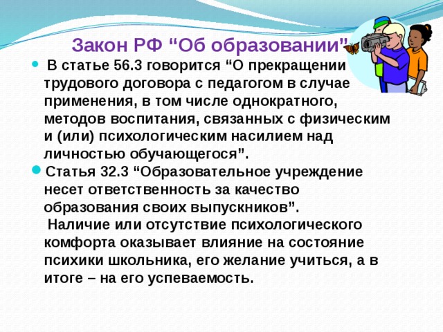 Закон РФ “Об образовании”.  В статье 56.3 говорится “О прекращении трудового договора с педагогом в случае применения, в том числе однократного, методов воспитания, связанных с физическим и (или) психологическим насилием над личностью обучающегося”. Статья 32.3 “Образовательное учреждение несет ответственность за качество образования своих выпускников”.  Наличие или отсутствие психологического комфорта оказывает влияние на состояние психики школьника, его желание учиться, а в итоге – на его успеваемость.