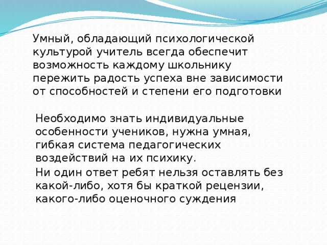 Умный, обладающий психологической культурой учитель всегда обеспечит возможность каждому школьнику пережить радость успеха вне зависимости от способностей и степени его подготовки Необходимо знать индивидуальные особенности учеников, нужна умная, гибкая система педагогических воздействий на их психику. Ни один ответ ребят нельзя оставлять без какой-либо, хотя бы краткой рецензии, какого-либо оценочного суждения