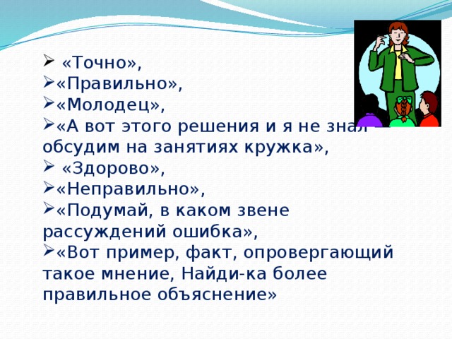 «Точно», «Правильно», «Молодец», «А вот этого решения и я не знал — обсудим на занятиях кружка»,  «Здорово», «Неправильно», «Подумай, в каком звене рассуждений ошибка», «Вот пример, факт, опровергающий такое мнение, Найди-ка более правильное объяснение»