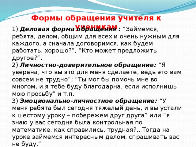 Формы обращения учителя к ученикам 1)  Деловая форма обращения : “Займемся, ребята, делом, общим для всех и очень нужным для каждого, а сначала договоримся, как будем работать, хорошо?”, “Кто может предложить другое?”. 2)  Личностно-доверительное обращение:  “Я уверена, что вы это для меня сделаете, ведь это вам совсем не трудно”; “Ты мог бы помочь мне во многом, и я тебе буду благодарна, если исполнишь мою просьбу” и т.п. 3)  Эмоционально-личностное обращение:  “У меня ребята был сегодня тяжелый день, и вы устали к шестому уроку – побережем друг друга” или “я знаю у вас сегодня была контрольная по математике, как справились, трудная?.. Тогда на уроке займемся интересным делом, спрашивать вас не буду.”