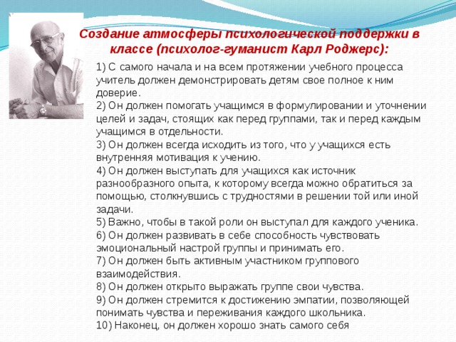 Создание атмосферы психологической поддержки в классе (психолог-гуманист Карл Роджерс): 1) С самого начала и на всем протяжении учебного процесса учитель должен демонстрировать детям свое полное к ним доверие. 2) Он должен помогать учащимся в формулировании и уточнении целей и задач, стоящих как перед группами, так и перед каждым учащимся в отдельности. 3) Он должен всегда исходить из того, что у учащихся есть внутренняя мотивация к учению. 4) Он должен выступать для учащихся как источник разнообразного опыта, к которому всегда можно обратиться за помощью, столкнувшись с трудностями в решении той или иной задачи. 5) Важно, чтобы в такой роли он выступал для каждого ученика. 6) Он должен развивать в себе способность чувствовать эмоциональный настрой группы и принимать его. 7) Он должен быть активным участником группового взаимодействия. 8) Он должен открыто выражать группе свои чувства. 9) Он должен стремится к достижению эмпатии, позволяющей понимать чувства и переживания каждого школьника. 10) Наконец, он должен хорошо знать самого себя