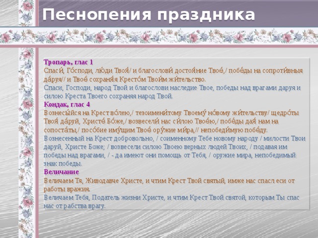 Песнопения праздника Тропарь, глас 1 Спаси́, Го́споди, лю́ди Твоя́/ и благослови́ достоя́ние Твое́,/ побе́ды на сопроти́вныя да́руя// и Твое́ сохраня́я Кресто́м Твои́м жи́тельство. Спаси, Господи, народ Твой и благослови наследие Твое, победы над врагами даруя и силою Креста Твоего сохраняя народ Твой. Кондак, глас 4 Вознесы́йся на Крест во́лею,/ тезоимени́тому Твоему́ но́вому жи́тельству/ щедро́ты Твоя́ да́руй, Христе́ Бо́же,/ возвесели́ нас си́лою Твое́ю,/ побе́ды дая́ нам на сопоста́ты,/ посо́бие иму́щим Твое́ ору́жие ми́ра,// непобеди́мую побе́ду. Вознесенный на Крест добровольно, / соименному Тебе новому народу / милости Твои даруй, Христе Боже; / возвесели силою Твоею верных людей Твоих, / подавая им победы над врагами, / - да имеют они помощь от Тебя, / оружие мира, непобедимый знак победы. Величание Величаем Тя, Живодавче Христе, и чтим Крест Твой святый, имже нас спасл еси от работы вражия . Величаем Тебя, Податель жизни Христе, и чтим Крест Твой святой, которым Ты спас нас от рабства врагу.