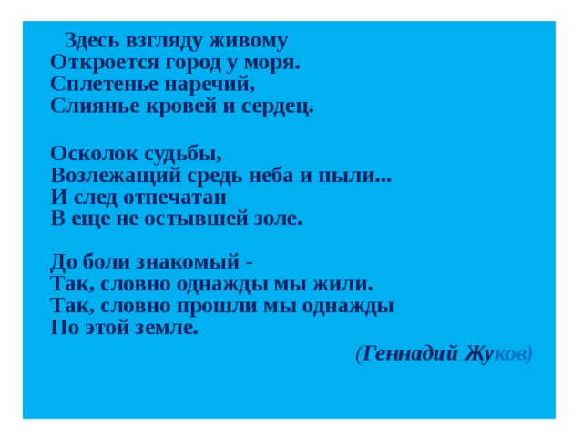 Здесь взгляду живому  Откроется город у моря.  Сплетенье наречий,  Слиянье кровей и сердец.  Осколок судьбы,  Возлежащий средь неба и пыли...  И след отпечатан  В еще не остывшей золе.   До боли знакомый -  Так, словно однажды мы жили.  Так, словно прошли мы однажды  По этой земле.   ( Геннадий Жу ков)