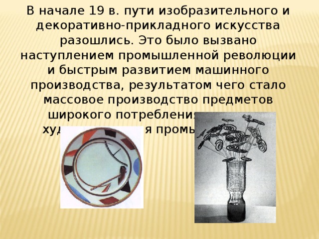 В начале 19 в. пути изобразительного и декоративно-прикладного искусства разошлись. Это было вызвано наступлением промышленной революции и быстрым развитием машинного производства, результатом чего стало массовое производство предметов широкого потребления, возникла художественная промышленность.