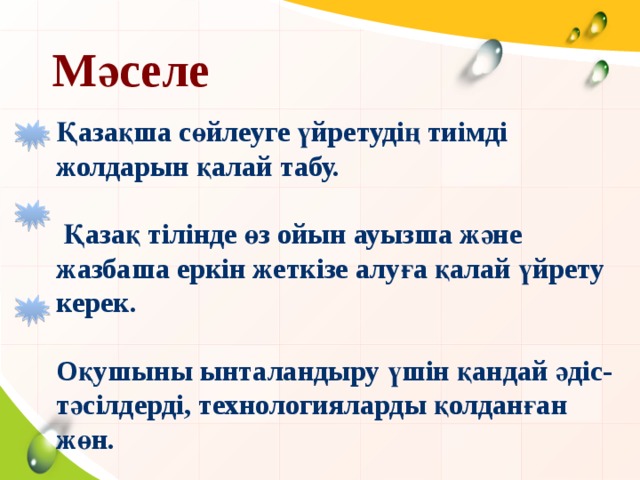 Мәселе  Қазақша сөйлеуге үйретудің тиімді жолдарын қалай табу.   Қазақ тілінде өз ойын ауызша және жазбаша еркін жеткізе алуға қалай үйрету керек.  Оқушыны ынталандыру үшін қандай әдіс-тәсілдерді, технологияларды қолданған жөн.