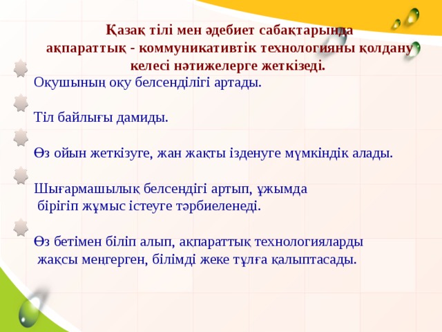 Қазақ тілі мен әдебиет сабақтарында ақпараттық - коммуникативтік технологияны қолдану келесі нәтижелерге жеткізеді. Оқушының оқу белсенділігі артады. Тіл байлығы дамиды. Өз ойын жеткізуге, жан жақты ізденуге мүмкіндік алады. Шығармашылық белсендігі артып, ұжымда  бірігіп жұмыс істеуге тәрбиеленеді. Өз бетімен біліп алып, ақпараттық технологияларды  жақсы меңгерген, білімді жеке тұлға қалыптасады.