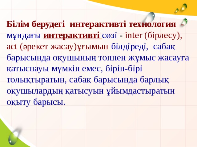 Білім берудегі интерактивті технология - мұндағы  интерактивті  сөзі - inter (бірлесу), act (әрекет жасау)ұғымын білдіреді, сабақ барысында оқушының топпен жұмыс жасауға қатыспауы мүмкін емес, бірін-бірі толықтыратын, сабақ барысында барлық оқушылардың қатысуын ұйымдастыратын оқыту барысы .