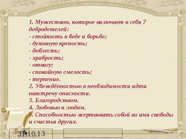 1. Мужеством, которое включает в себя 7 добродетелей: - стойкость в беде и борьбе; - духовную крепость; - доблесть; - храбрость; - отвагу; - спокойную смелость; - терпение. 2. Убеждённостью в необходимости идти навстречу опасности. 3. Благородством. 4. Любовью к людям. 5. Способностью жертвовать собой во имя свободы и счастья других.