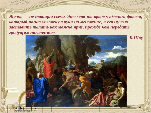 Жизнь — не тающая свеча. Это что-то вроде чудесного факела, который попал человеку в руки на мгновение, и его нужно заставить пылать как можно ярче, прежде чем передать грядущим поколениям. Б.Шоу