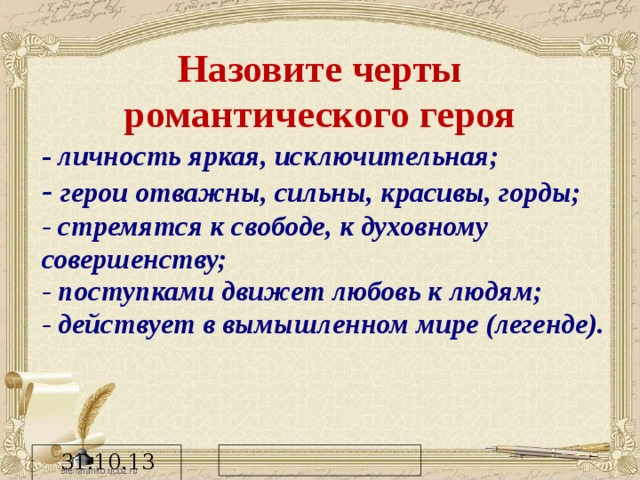 Назовите черты романтического героя - личность яркая, исключительная; - герои отважны, сильны, красивы, горды; - стремятся к свободе, к духовному совершенству; - поступками движет любовь к людям; - действует в вымышленном мире (легенде).