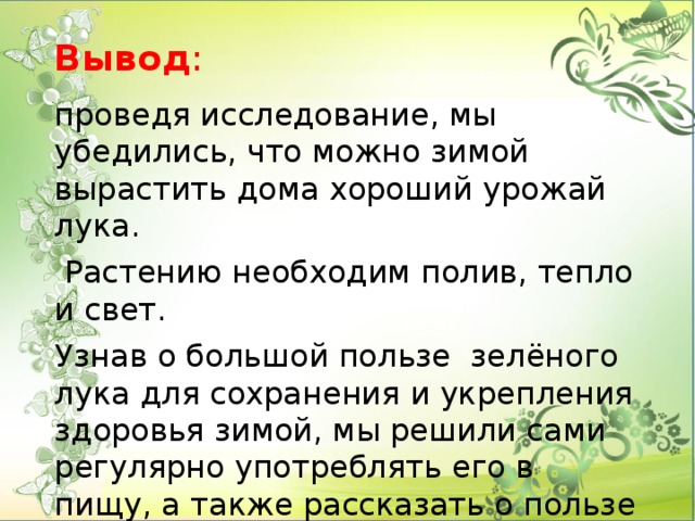 Вывод :    проведя исследование, мы убедились, что можно зимой вырастить дома хороший урожай лука.  Растению необходим полив, тепло и свет. Узнав о большой пользе зелёного лука для сохранения и укрепления здоровья зимой, мы решили сами регулярно употреблять его в пищу, а также рассказать о пользе лука своим родным и друзьям .