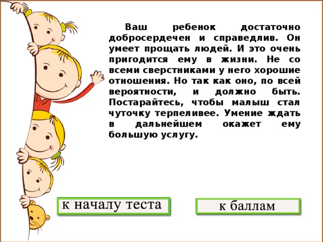 Ваш ребенок достаточно добросердечен и справедлив. Он умеет прощать людей. И это очень пригодится ему в жизни. Не со всеми сверстниками у него хорошие отношения. Но так как оно, по всей вероятности, и должно быть. Постарайтесь, чтобы малыш стал чуточку терпеливее. Умение ждать в дальнейшем окажет ему большую услугу.