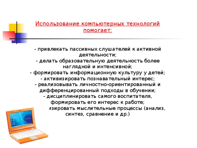 Использование компьютерных технологий помогает:  - привлекать пассивных слушателей к активной деятельности; - делать образовательную деятельность более наглядной и интенсивной; - формировать информационную культуру у детей; - активизировать познавательный интерес; - реализовывать личностно-ориентированный и дифференцированный подходы в обучении; - дисциплинировать самого воспитателя, формировать его интерес к работе; - активизировать мыслительные процессы (анализ, синтез, сравнение и др.)