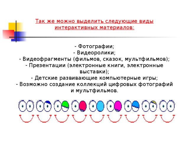 Так же можно выделить следующие виды интерактивных материалов:  - Фотографии; - Видеоролики; - Видеофрагменты (фильмов, сказок, мультфильмов); - Презентации (электронные книги, электронные выставки); - Детские развивающие компьютерные игры; - Возможно создание коллекций цифровых фотографий и мультфильмов.