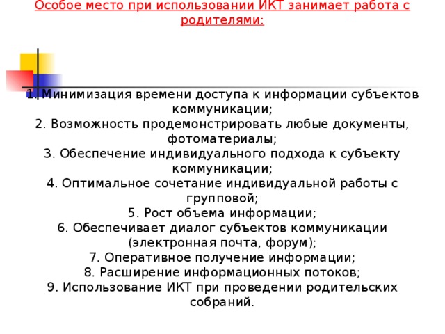 Особое место при использовании ИКТ занимает работа с родителями:     1. Минимизация времени доступа к информации субъектов коммуникации; 2. Возможность продемонстрировать любые документы, фотоматериалы; 3. Обеспечение индивидуального подхода к субъекту коммуникации; 4. Оптимальное сочетание индивидуальной работы с групповой; 5. Рост объема информации; 6. Обеспечивает диалог субъектов коммуникации (электронная почта, форум); 7. Оперативное получение информации; 8. Расширение информационных потоков; 9. Использование ИКТ при проведении родительских собраний.