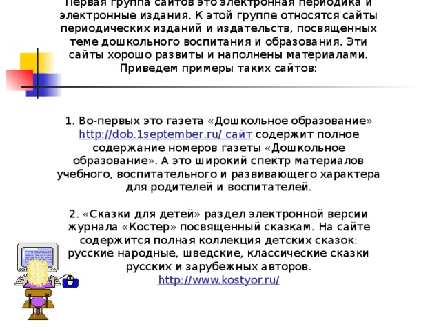 Первая группа сайтов это электронная периодика и электронные издания. К этой группе относятся сайты периодических изданий и издательств, посвященных теме дошкольного воспитания и образования. Эти сайты хорошо развиты и наполнены материалами. Приведем примеры таких сайтов: 1. Во-первых это газета «Дошкольное образование» http://dob.1september.ru/ сайт содержит полное содержание номеров газеты «Дошкольное образование». А это широкий спектр материалов учебного, воспитательного и развивающего характера для родителей и воспитателей. 2. «Сказки для детей» раздел электронной версии журнала «Костер» посвященный сказкам. На сайте содержится полная коллекция детских сказок: русские народные, шведские, классические сказки русских и зарубежных авторов. http://www.kostyor.ru/