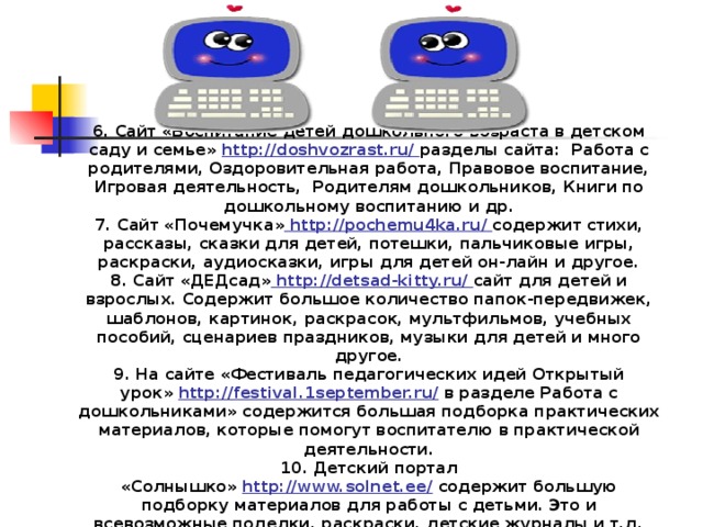 6. Сайт «Воспитание детей дошкольного возраста в детском саду и семье»  http://doshvozrast.ru/  разделы сайта:  Работа с родителями, Оздоровительная работа, Правовое воспитание, Игровая деятельность,  Родителям дошкольников, Книги по дошкольному воспитанию и др. 7. Сайт «Почемучка»  http://pochemu4ka.ru/  содержит стихи, рассказы, сказки для детей, потешки, пальчиковые игры, раскраски, аудиосказки, игры для детей он-лайн и другое. 8. Сайт «ДЕДсад»   http://detsad-kitty.ru/  сайт для детей и взрослых. Содержит большое количество папок-передвижек, шаблонов, картинок, раскрасок, мультфильмов, учебных пособий, сценариев праздников, музыки для детей и много другое. 9. На сайте «Фестиваль педагогических идей Открытый урок»  http://festival.1september.ru/  в разделе Работа с дошкольниками» содержится большая подборка практических материалов, которые помогут воспитателю в практической деятельности. 10. Детский портал «Солнышко»  http://www.solnet.ee/  содержит большую подборку материалов для работы с детьми. Это и всевозможные поделки, раскраски, детские журналы и т.д.