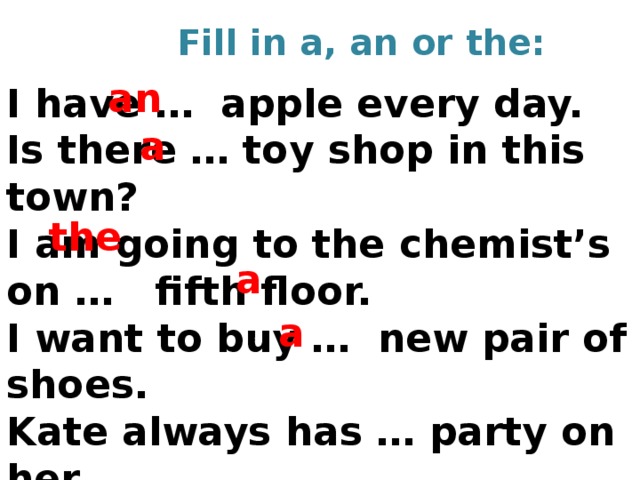 Fill in a, an or the: an I have … apple every day. Is there … toy shop in this town? I am going to the chemist’s on … fifth floor. I want to buy … new pair of shoes. Kate always has … party on her Birthday.   a the a a