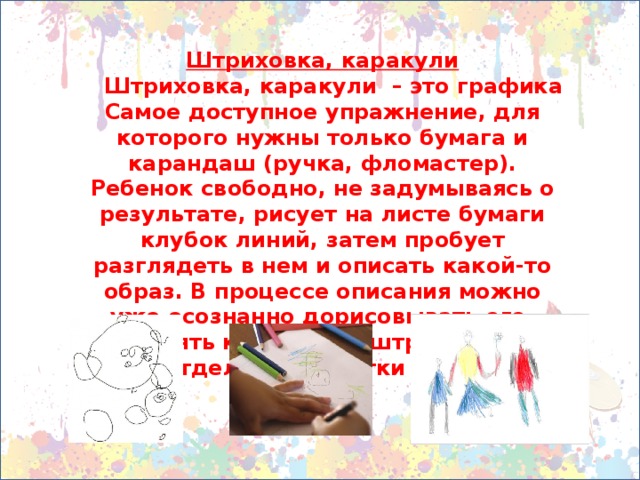 Штриховка, каракули  Штриховка, каракули – это графика Самое доступное упражнение, для которого нужны только бумага и карандаш (ручка, фломастер). Ребенок свободно, не задумываясь о результате, рисует на листе бумаги клубок линий, затем пробует разглядеть в нем и описать какой-то образ. В процессе описания можно уже осознанно дорисовывать его, выделять контуры, заштриховывать отдельные участки и т.д.