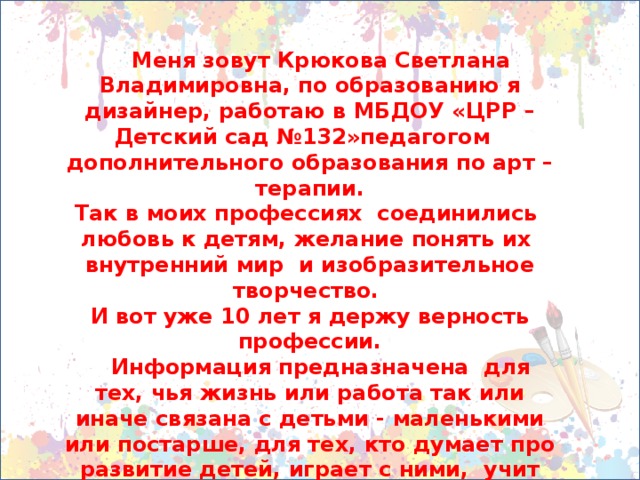 Меня зовут Крюкова Светлана Владимировна, по образованию я дизайнер, работаю в МБДОУ «ЦРР – Детский сад №132»педагогом дополнительного образования по арт – терапии. Так в моих профессиях соединились любовь к детям, желание понять их внутренний мир и изобразительное творчество. И вот уже 10 лет я держу верность профессии.  Информация предназначена для тех, чья жизнь или работа так или иначе связана с детьми - маленькими или постарше, для тех, кто думает про развитие детей, играет с ними, учит их чему-нибудь и конечно неравнодушен к изобразительной деятельности во всех её проявлениях.