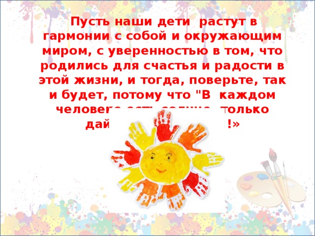 Пусть наши дети растут в гармонии с собой и окружающим миром, с уверенностью в том, что родились для счастья и радости в этой жизни, и тогда, поверьте, так и будет, потому что 