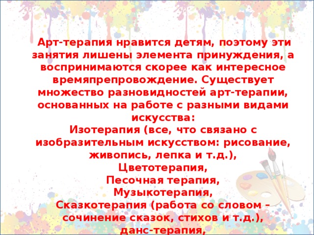 Арт-терапия нравится детям, поэтому эти занятия лишены элемента принуждения, а воспринимаются скорее как интересное времяпрепровождение. Существует множество разновидностей арт-терапии, основанных на работе с разными видами искусства: Изотерапия (все, что связано с изобразительным искусством: рисование, живопись, лепка и т.д.), Цветотерапия, Песочная терапия, Музыкотерапия, Сказкотерапия (работа со словом – сочинение сказок, стихов и т.д.), данс-терапия, драматерапия и многие другие.