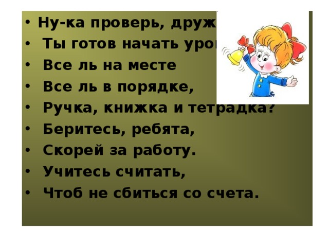 Ну-ка проверь, дружок  Ты готов начать урок?  Все ль на месте  Все ль в порядке,  Ручка, книжка и тетрадка?  Беритесь, ребята,  Скорей за работу.  Учитесь считать,  Чтоб не сбиться со счета.