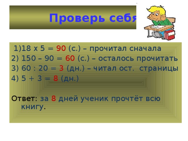 Проверь себя  1)18 х 5 = 90 (с.) – прочитал сначала 2) 150 – 90 = 60 (с.) – осталось прочитать 3) 60 : 20 = 3 (дн.) – читал ост. страницы 4) 5 + 3 = 8 (дн.) Ответ: за 8 дней ученик прочтёт всю книгу .