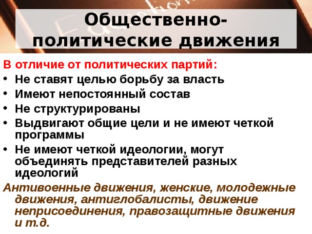 Общественно-политические движения В отличие от политических партий: Не ставят целью борьбу за власть Имеют непостоянный состав Не структурированы Выдвигают общие цели и не имеют четкой программы Не имеют четкой идеологии, могут объединять представителей разных идеологий Антивоенные движения, женские, молодежные движения, антиглобалисты, движение неприсоединения, правозащитные движения и т.д.