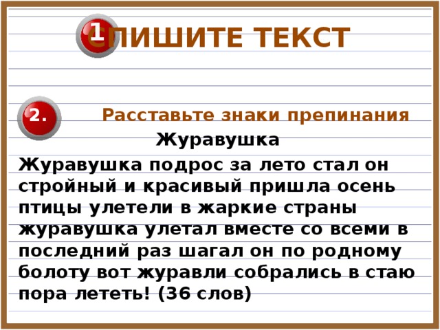 1 СПИШИТЕ ТЕКСТ   Расставьте знаки препинания Журавушка Журавушка подрос за лето стал он стройный и красивый пришла осень птицы улетели в жаркие страны журавушка улетал вместе со всеми в последний раз шагал он по родному болоту вот журавли собрались в стаю пора лететь! (36 слов)