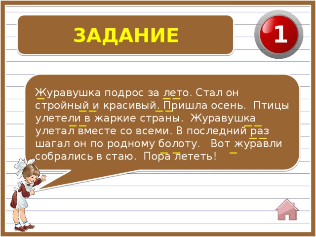 ЗАДАНИЕ 1 Журавушка подрос за лето. Стал он стройный и красивый. Пришла осень. Птицы улетели в жаркие страны. Журавушка улетал вместе со всеми. В последний раз шагал он по родному болоту. Вот журавли собрались в стаю. Пора лететь!