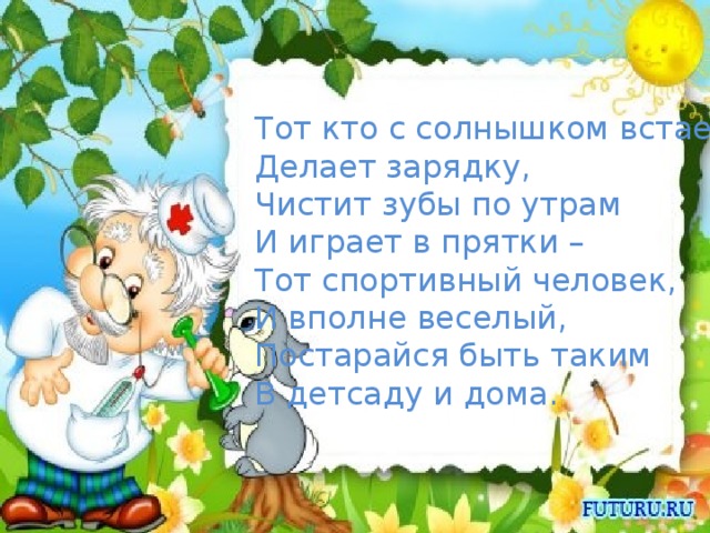 Тот кто с солнышком встает, Делает зарядку, Чистит зубы по утрам И играет в прятки – Тот спортивный человек, И вполне веселый, Постарайся быть таким В детсаду и дома.