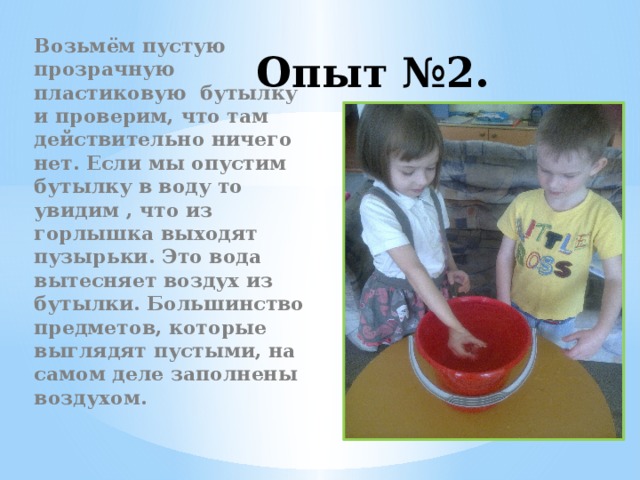 Опыт №2. Возьмём пустую прозрачную пластиковую бутылку и проверим, что там действительно ничего нет. Если мы опустим бутылку в воду то увидим , что из горлышка выходят пузырьки. Это вода вытесняет воздух из бутылки. Большинство предметов, которые выглядят пустыми, на самом деле заполнены воздухом.