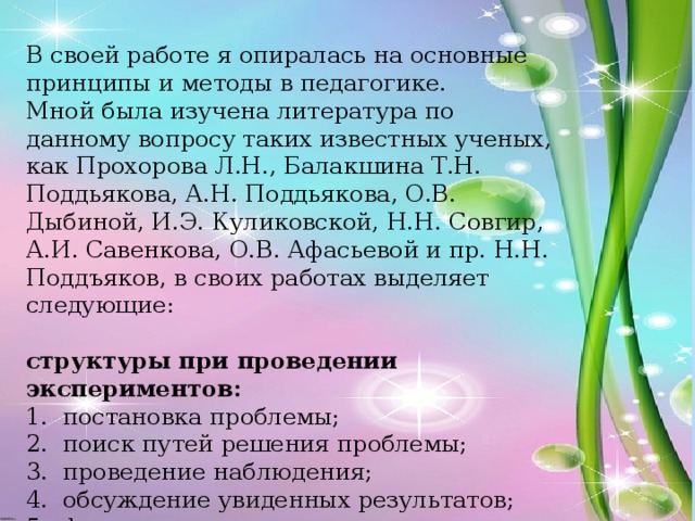 В своей работе я опиралась на основные принципы и методы в педагогике. Мной была изучена литература по данному вопросу таких известных ученых, как Прохорова Л.Н., Балакшина Т.Н. Поддьякова, А.Н. Поддьякова, О.В. Дыбиной, И.Э. Куликовской, Н.Н. Совгир, А.И. Савенкова, О.В. Афасьевой и пр. Н.Н. Поддъяков, в своих работах выделяет следующие:  структуры при проведении экспериментов: 1. постановка проблемы; 2. поиск путей решения проблемы; 3. проведение наблюдения; 4. обсуждение увиденных результатов; 5. формулировка выводов.