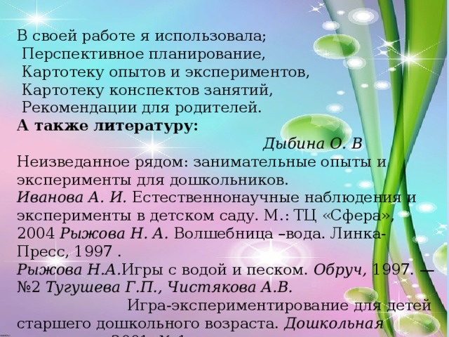 В своей работе я использовала;  Перспективное планирование,  Картотеку опытов и экспериментов,  Картотеку конспектов занятий,  Рекомендации для родителей. А также литературу: Дыбина О. В Неизведанное рядом: занимательные опыты и эксперименты для дошкольников.   Иванова А. И. Естественнонаучные наблюдения и эксперименты в детском саду. М.: ТЦ «Сфера», 2004 Рыжова Н. А. Волшебница –вода. Линка-Пресс, 1997 . Рыжова Н.А. Игры с водой и песком. Обруч, 1997. — №2 Тугушева Г.П., Чистякова А.В. Игра-экспериментирование для детей старшего дошкольного возраста. Дошкольная педагогика,2001. № 1.