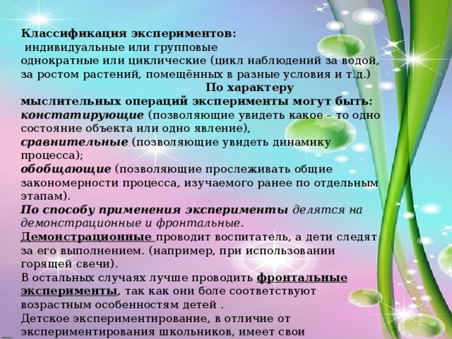 Классификация экспериментов:  индивидуальные или групповые однократные или циклические (цикл наблюдений за водой, за ростом растений, помещённых в разные условия и т.д.) По характеру мыслительных операций эксперименты могут быть: констатирующие (позволяющие увидеть какое – то одно состояние объекта или одно явление), сравнительные (позволяющие увидеть динамику процесса); обобщающие (позволяющие прослеживать общие закономерности процесса, изучаемого ранее по отдельным этапам). По способу применения эксперименты делятся на демонстрационные и фронтальные . Демонстрационные проводит воспитатель, а дети следят за его выполнением. (например, при использовании горящей свечи). В остальных случаях лучше проводить фронтальные эксперименты , так как они боле соответствуют возрастным особенностям детей . Детское экспериментирование, в отличие от экспериментирования школьников, имеет свои особенности. Оно свободно от обязательности, нельзя жестко регламентировать продолжительность опыта.