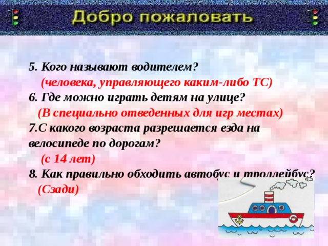 5. Кого называют водителем?  (человека, управляющего каким-либо ТС)  6. Где можно играть детям на улице?  (В специально отведенных для игр местах)  7.С какого возраста разрешается езда на велосипеде по дорогам?  (с 14 лет)  8. Как правильно обходить автобус и троллейбус?  (Сзади)                Я говорю «Добро пожаловать!» в дорожную академию. Туда мы отправимся со школьником. А уроки нам будет преподавать Постовой Светофоркин. Девиз с которым мы с вами отправимся в занимательное путешествие.