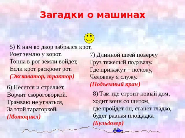 Загадки о машинах 5) К нам во двор забрался крот,  Роет землю у ворот.  Тонна в рот земли войдет,  Если крот раскроет рот.  (Экскаватор, трактор) 7) Длинной шеей поверчу –  Груз тяжелый подхвачу.  Где прикажут – положу,  Человеку я служу. (Подъемный кран) 6) Несется и стреляет,  Ворчит скороговоркой.  Трамваю не угнаться,  За этой тараторкой. (Мотоцикл) 8) Там где строит новый дом,  ходит воин со щитом,  где пройдет он, станет гладко,  будет равная площадка.  (Бульдозер)