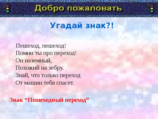 Угадай знак?!  Пешеход, пешеход!  Помни ты про переход!  Он наземный,  Похожий на зебру.  Знай, что только переход  От машин тебя спасет. Знак “Пешеходный переход”   Я говорю «Добро пожаловать!» в дорожную академию. Туда мы отправимся со школьником. А уроки нам будет преподавать Постовой Светофоркин. Девиз с которым мы с вами отправимся в занимательное путешествие.