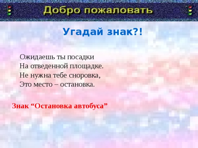 Угадай знак?!  Ожидаешь ты посадки  На отведенной площадке.  Не нужна тебе сноровка,  Это место – остановка. Знак “Остановка автобуса”  Я говорю «Добро пожаловать!» в дорожную академию. Туда мы отправимся со школьником. А уроки нам будет преподавать Постовой Светофоркин. Девиз с которым мы с вами отправимся в занимательное путешествие.