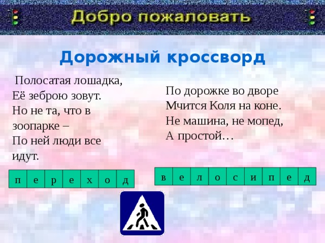 Дорожный кроссворд  Полосатая лошадка,  Её зеброю зовут.  Но не та, что в зоопарке –  По ней люди все идут.     По дорожке во дворе  Мчится Коля на коне.  Не машина, не мопед,  А простой… Я говорю «Добро пожаловать!» в дорожную академию. Туда мы отправимся со школьником. А уроки нам будет преподавать Постовой Светофоркин. Девиз с которым мы с вами отправимся в занимательное путешествие. с и д е в е л о п п е х е р о д