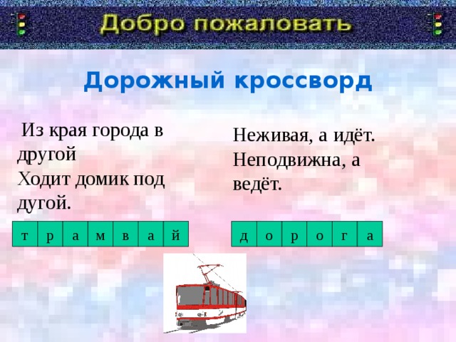 Дорожный кроссворд   Из края города в другой  Ходит домик под дугой. Неживая, а идёт.  Неподвижна, а ведёт. а г о р о д а й в м а р т Я говорю «Добро пожаловать!» в дорожную академию. Туда мы отправимся со школьником. А уроки нам будет преподавать Постовой Светофоркин. Девиз с которым мы с вами отправимся в занимательное путешествие.