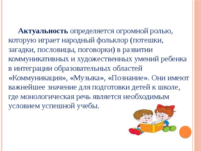 Актуальность определяется огромной ролью, которую играет народный фольклор (потешки, загадки, пословицы, поговорки) в развитии коммуникативных и художественных умений ребенка в интеграции образовательных областей «Коммуникация», «Музыка», «Познание». Они имеют важнейшее значение для подготовки детей к школе, где монологическая речь является необходимым условием успешной учебы.