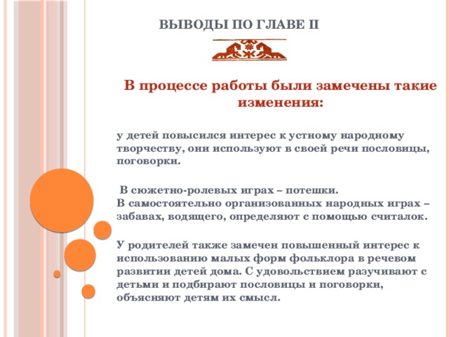 Выводы по главе II    В процессе работы были замечены такие изменения:  у детей повысился интерес к устному народному творчеству, они используют в своей речи пословицы, поговорки.   В сюжетно-ролевых играх – потешки.  В самостоятельно организованных народных играх – забавах, водящего, определяют с помощью считалок.  У родителей также замечен повышенный интерес к использованию малых форм фольклора в речевом развитии детей дома. С удовольствием разучивают с детьми и подбирают пословицы и поговорки, объясняют детям их смысл.