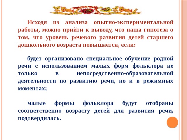 Исходя из анализа опытно-экспериментальной работы, можно прийти к выводу, что наша гипотеза о том, что уровень речевого развития детей старшего дошкольного возраста повышается, если:  будет организовано специальное обучение родной речи с использованием малых форм фольклора не только в непосредственно-образовательной деятельности по развитию речи, но и в режимных моментах;  малые формы фольклора будут отобраны соответственно возрасту детей для развития речи, подтвердилась.