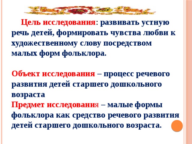 Цель исследования : развивать устную речь детей, формировать чувства любви к художественному слову посредством малых форм фольклора.   Объект исследования – процесс речевого развития детей старшего дошкольного возраста  Предмет исследовани я – малые формы фольклора как средство речевого развития детей старшего дошкольного возраста.